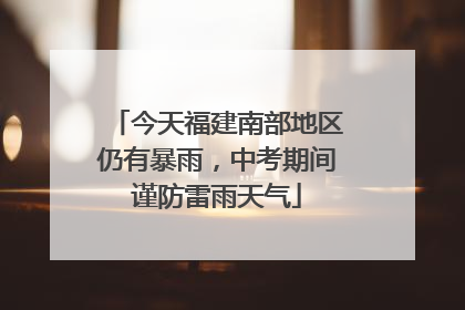 今天福建南部地区仍有暴雨，中考期间谨防雷雨天气