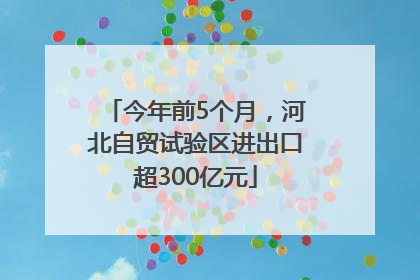今年前5个月，河北自贸试验区进出口超300亿元