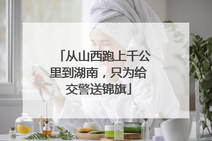 从山西跑上千公里到湖南，只为给交警送锦旗