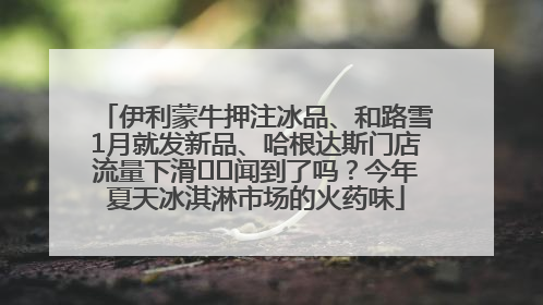 伊利蒙牛押注冰品、和路雪1月就发新品、哈根达斯门店流量下滑⋯⋯闻到了吗？今年夏天冰淇淋市场的火药味