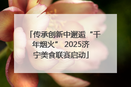 传承创新中邂逅“千年烟火” 2025济宁美食联赛启动