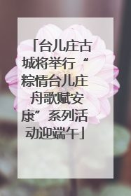 台儿庄古城将举行“粽情台儿庄 舟歌赋安康”系列活动迎端午