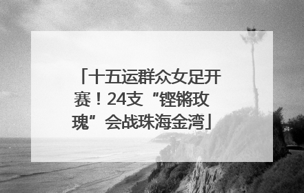 十五运群众女足开赛！24支“铿锵玫瑰”会战珠海金湾