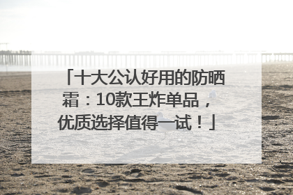 十大公认好用的防晒霜：10款王炸单品，优质选择值得一试！