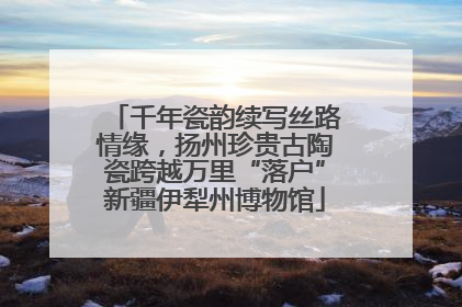 千年瓷韵续写丝路情缘，扬州珍贵古陶瓷跨越万里“落户”新疆伊犁州博物馆