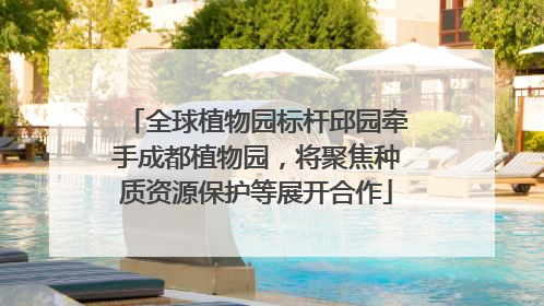全球植物园标杆邱园牵手成都植物园，将聚焦种质资源保护等展开合作