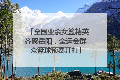全国业余女篮精英齐聚岳阳，全运会群众篮球预赛开打