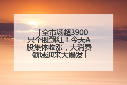 全市场超3900只个股飘红！今天A股集体收涨，大消费领域迎来大爆发