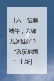 六一恰遇端午，去哪儿遛娃好？“游玩地图”上新