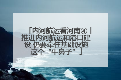 内河航运看河南④丨推进内河航运和港口建设 仍要牵住基础设施这个“牛鼻子”