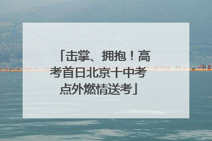 击掌、拥抱！高考首日北京十中考点外燃情送考