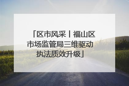 区市风采丨福山区市场监管局三维驱动执法质效升级