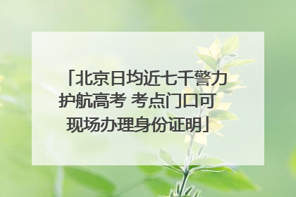 北京日均近七千警力护航高考 考点门口可现场办理身份证明
