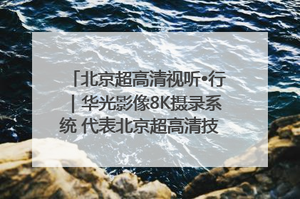 北京超高清视听•行｜华光影像8K摄录系统 代表北京超高清技术站上国家舞台