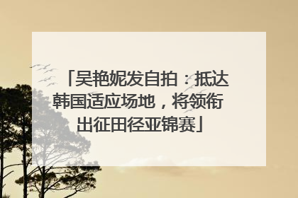 吴艳妮发自拍：抵达韩国适应场地，将领衔出征田径亚锦赛