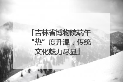 吉林省博物院端午“热”度升温，传统文化魅力尽显