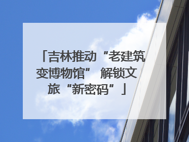 吉林推动“老建筑变博物馆” 解锁文旅“新密码”
