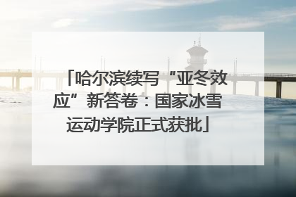 哈尔滨续写“亚冬效应”新答卷：国家冰雪运动学院正式获批