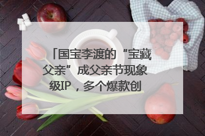 国宝李渡的“宝藏父亲”成父亲节现象级IP，多个爆款创造数千万流量