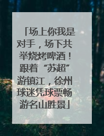 场上你我是对手，场下共举烧烤啤酒！跟着“苏超”游镇江，徐州球迷凭球票畅游名山胜景
