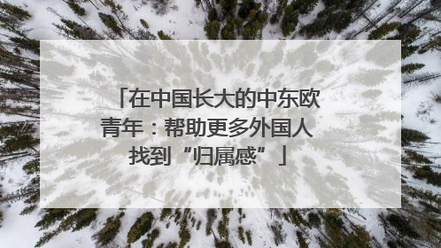 在中国长大的中东欧青年：帮助更多外国人找到“归属感”