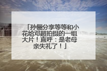 孙俪分享等等和小花给邓超拍摄的一组大片！直呼：是老母亲失礼了！