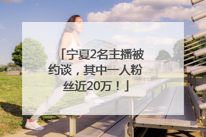 宁夏2名主播被约谈，其中一人粉丝近20万！