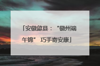 安徽歙县：“徽州端午锦” 巧手寄安康