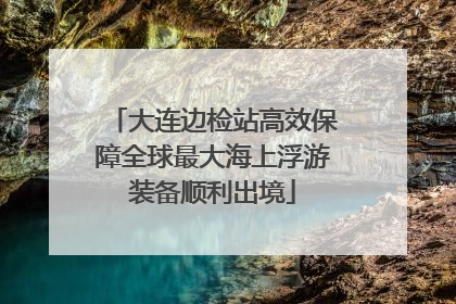 大连边检站高效保障全球最大海上浮游装备顺利出境