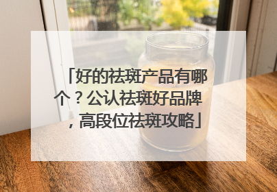 好的祛斑产品有哪个？公认祛斑好品牌，高段位祛斑攻略