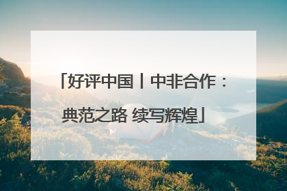 好评中国丨中非合作：典范之路 续写辉煌