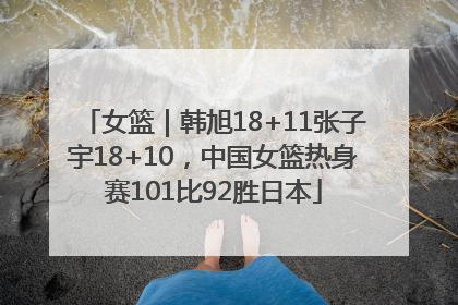 女篮｜韩旭18+11张子宇18+10，中国女篮热身赛101比92胜日本