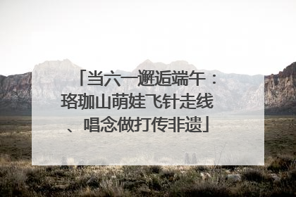 当六一邂逅端午：珞珈山萌娃飞针走线、唱念做打传非遗