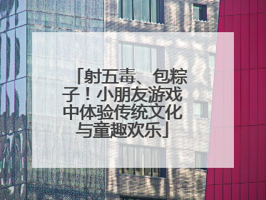 射五毒、包粽子！小朋友游戏中体验传统文化与童趣欢乐
