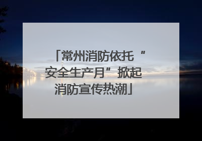 常州消防依托“安全生产月”掀起消防宣传热潮