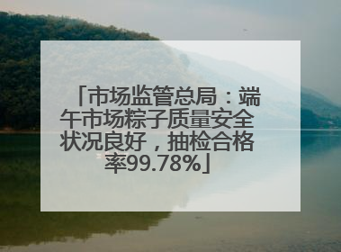 市场监管总局：端午市场粽子质量安全状况良好，抽检合格率99.78%