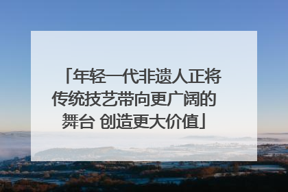 年轻一代非遗人正将传统技艺带向更广阔的舞台 创造更大价值