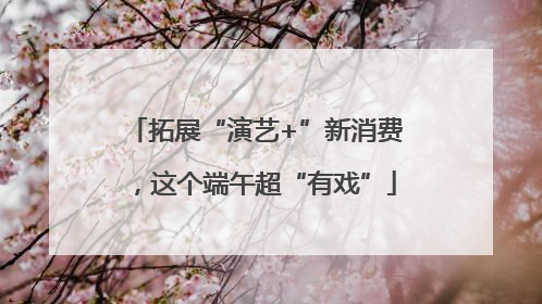 拓展“演艺+”新消费，这个端午超“有戏”