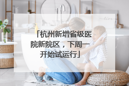 杭州新增省级医院新院区，下周一开始试运行