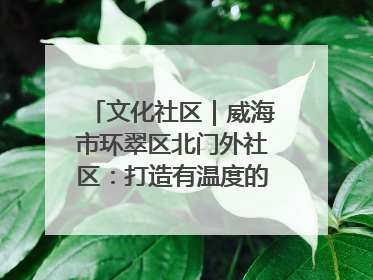 文化社区｜威海市环翠区北门外社区：打造有温度的文化社区