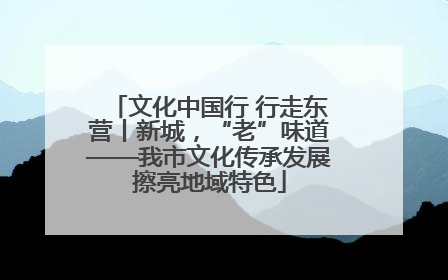 文化中国行 行走东营丨新城，“老”味道——我市文化传承发展擦亮地域特色
