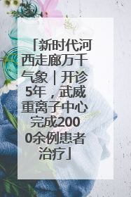 新时代河西走廊万千气象｜开诊5年，武威重离子中心完成2000余例患者治疗