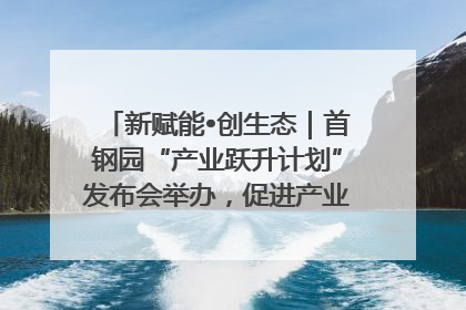 新赋能•创生态｜首钢园“产业跃升计划”发布会举办，促进产业合作交流走深走实