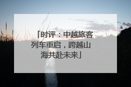 时评：中越旅客列车重启，跨越山海共赴未来