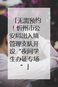无需预约！忻州市公安局出入境管理支队开设“夜间学生办证专场”