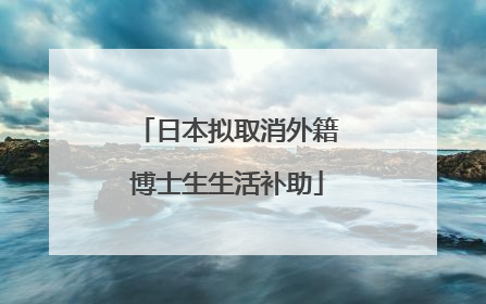 日本拟取消外籍博士生生活补助