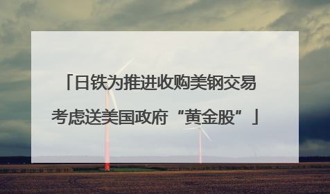 日铁为推进收购美钢交易 考虑送美国政府“黄金股”