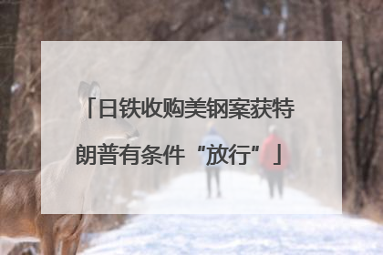 日铁收购美钢案获特朗普有条件“放行”