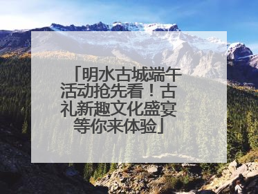 明水古城端午活动抢先看！古礼新趣文化盛宴等你来体验