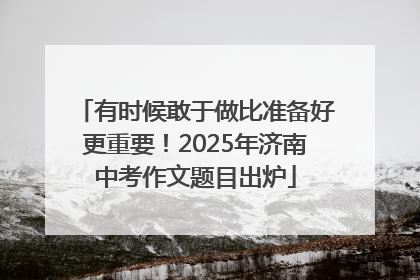 有时候敢于做比准备好更重要！2025年济南中考作文题目出炉